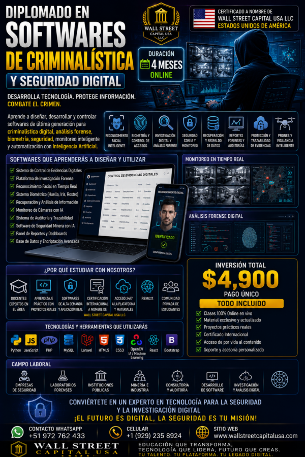 DIPLOMADO EN SOFTWARES DE CRIMINALÍSTICA Y SEGURIDAD DIGITAL

Desarrolla tecnología. Protege información. Combate el crimen.

Aprende a diseñar y desarrollar softwares de última generación para:
• Criminalística digital
• Análisis forense
• Biometría e identificación facial
• Seguridad con Inteligencia Artificial
• Monitoreo inteligente
• Control y trazabilidad de evidencias
• Recuperación y análisis de información
• Plataformas de vigilancia y monitoreo

SOFTWARES QUE APRENDERÁS A DESARROLLAR:
• Sistemas biométricos
• Reconocimiento facial inteligente
• Plataformas de monitoreo en tiempo real
• Sistemas de control de evidencias digitales
• Softwares de análisis forense
• Sistemas de seguridad minera con IA
• Plataformas de auditoría y trazabilidad
• Sistemas de reportes y dashboards inteligentes

TECNOLOGÍAS Y HERRAMIENTAS:
Python • JavaScript • PHP • MySQL • Laravel • HTML5 • CSS3 • React • IA • Machine Learning

DURACIÓN:
4 Meses Online

INVERSIÓN:
US$ 4,900

INCLUYE:
• Clases en vivo
• Material actualizado
• Proyectos prácticos reales
• Certificado Internacional
• Soporte y asesoría personalizada

Certificado a nombre de WALL STREET CAPITAL USA LLC – Estados Unidos de América

CONTACTO:
WhatsApp: +51 972 762 433
Celular USA: +1 (929) 235-8924

SITIO WEB:
www.wallstreetcapitalusa.com